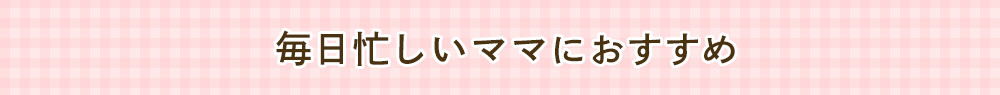 毎日忙しい ママにおすすめ